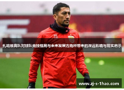 扎哈维离队对球队竞技格局与未来发展方向所带来的深远影响与现实启示