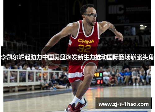 李凯尔崛起助力中国男篮焕发新生力推动国际赛场崭露头角