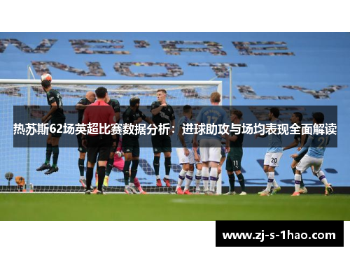 热苏斯62场英超比赛数据分析：进球助攻与场均表现全面解读