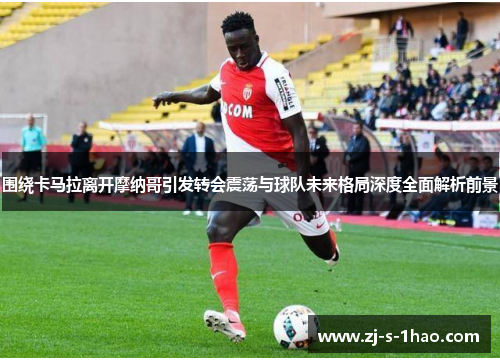 围绕卡马拉离开摩纳哥引发转会震荡与球队未来格局深度全面解析前景